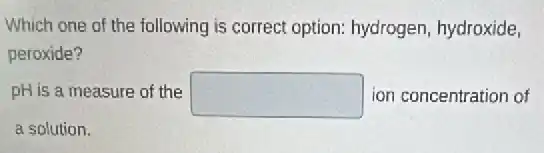Which one of the following is correct option:hydrogen, hydroxide,
peroxide?
pH is a measure of the square ion concentration of
a solution.