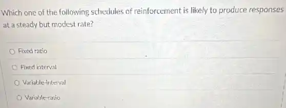 Which one of the following schedules of reinforcement is likely to produce responses
at a steady but modest rate?
Fixed ratio
Fixed interval
Variable-interval
Variable-ratio