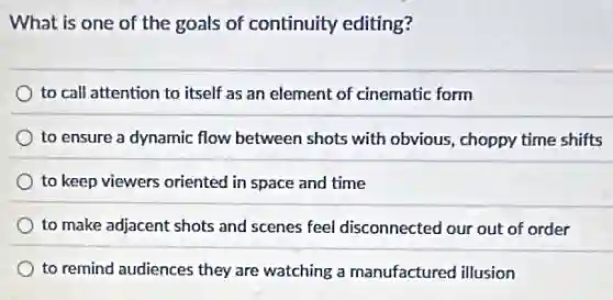What is one of the goals of continuity editing?
to call attention to itself as an element of cinematic form
to ensure a dynamic flow between shots with obvious, choppy time shifts
to keep viewers oriented in space and time
to make adjacent shots and scenes feel disconnected our out of order
to remind audiences they are watching a manufactured illusion