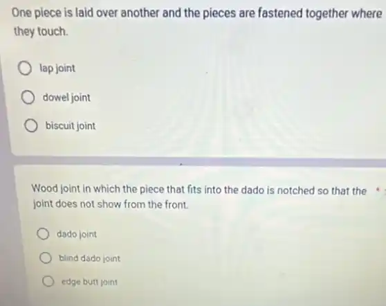One piece is laid over another and the pieces are fastened together where
they touch.
lap joint
dowel joint
biscuit joint
Wood joint in which the piece that fits into the dado is notched so that the
joint does not show from the front.
dado joint
blind dado joint
edge butt joint