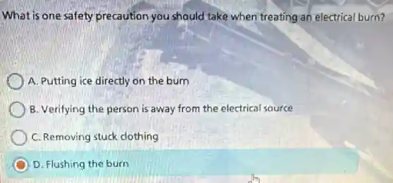 What is one safety precaution you should take when treating an electrical burn?
A. Putting ice directly on the burn
B. Verifying the person is away from the electrical source
C. Removing stuck clothing
D. Flushing the burn