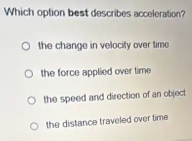 Which option best describes acceleration?
the change in velocity over time
the force applied over time
the speed and direction of an object
the distance traveled over time