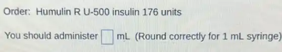 Order: Humulin RU-500 insulin 176 units
You should administer square mL (Round correctly for 1 mL syringe)