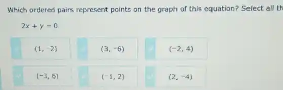 Which ordered pairs represent points on the graph of this equation?Select all th
2x+y=0
(1,-2)
(3,-6)
(-2,4)
(-3,6)
(-1,2)
(2,-4)