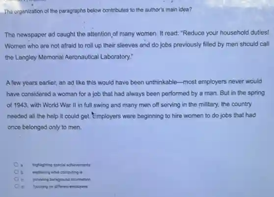 The organization of the paragraphs below contributes to the author's main idea?
The newspaper ad caught the attention,of many women. It read: "Reduce your household duties!
Women who are not afraid to roll up their sleeves and do jobs previously filled by men should call
the Langley Memorial Aeronautical Laboratory:
A few years earlier, an ad like this would have been unthinkable -most employers never would
have considered a woman for a job that had always been performed by a man. But in the spring
of 1943, with World War II in full swing and many men off serving in the military, the country
needed all the help it could get. Employers were beginning to hire women to do jobs that had
once belonged only to men.
highlighting special achievements
b explaining what computing is
providing background information
d focusing on different employees