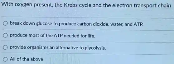 With oxygen present, the Krebs cycle and the electron transport chain
break down glucose to produce carbon dioxide, water, and ATP.
produce most of the ATP needed for life.
provide organisms an alternative to glycolysis.
All of the above