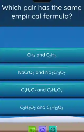 Which pair has the same
empirical formula?
CH_(4) and C_(2)H_(6)
NaCrO_(4) and Na_(2)Cr_(2)O_(7)
C_(3)H_(6)O_(3) and C_(2)H_(6)O_(2)
C_(2)H_(4)O_(2) and C_(6)H_(12)O_(6)
