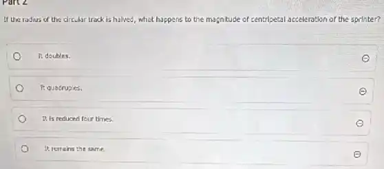 Part 2
If the radius of the circular track is halved, what happens to the magnitude of centripetal acceleration of the sprinter?
It doubles.
It quadruples.
It is reduced four times.
It remains the same.