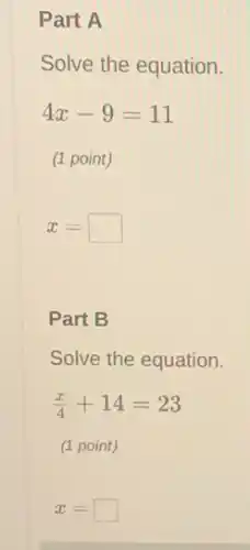 Part A
Solve the equation.
4x-9=11
(1 point)
x= square 
Part B
Solve the equation.
(x)/(4)+14=23
(1 point)
x= square