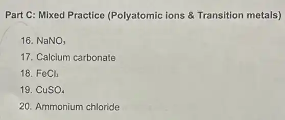 Part C: Mixed Practice (Polyatomic ions &Transition metals)
16. NaNO_(3)
17. Calcium carbonate
18. FeCl_(3)
19. CuSO_(4)
20. Ammonium chloride