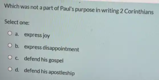 Which was not a part of Paul's purpose in writing 2 Corinthians
Select one:
a. express joy
b. express disappointment
c. defend his gospel
d. defend his apostleship