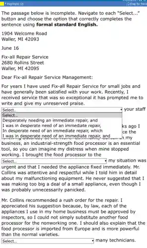 The passage below is incomplete. Navigate to each "Select. __
button and choose the option that correctly completes the
sentence using formal standard English.
1904 Welcome Road
Waller, MI 42093
June 16
Fix-all Repair Service
2680 Rollins Street
Waller, MI 42095
Dear Fix-all Repair Service Management:
For years I have used Fix-all Repair Service for small jobs and
have generally been satisfied with your work . Recently, I
received service that was so exceptional it has prompted me to
write and give my unreserved praise.
square
n my
Select. __ your staff
Select...
Desperately needing an immediate repair, and
I was in desperate need of an immediate repair, ks ago I
In desperate need of an immediate repair,which Ice the
business, an industria I-strength food processor is an essential
tool, so you can imagine my distress when mine stopped
working. I brought the food processor to the
square disappointed my situation was __
urgent and that I needed the appliance fixed immediately. Mr.
Collins was attentive and respectful while I told him in detail
about my malfunctioning equipment. He never suggested that I
was making too big a deal of a small appliance, even though I
was probably unnecessarily panicked.
Mr. Collins recommended a rush order for the repair.I
appreciated his suggestion because, by law, each of the
appliances I use in my home business must be approved by
inspectors, so I could not simply substitute another food
processor for the nonworking one. I should also explain that the
food processor is imported from Europe and is more powerful
than the normal varieties.
square disappointed
