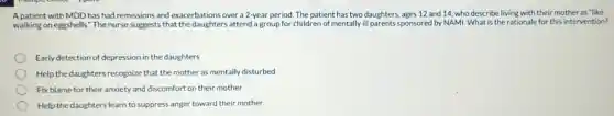 A patient with MDD has had remissions and exacerbations over a 12-year period. The patient has two daughters ages 12 and 14 who describe living with their mother as "like
walking on eggshells.The nurse suggests that the daughters attend a group for children of mentally ill parents sponsored by NAM. What is the rationale for this intervention?
Early detection of depression in the daughters
Help the daughters recognize that the mother as mentally disturbed
Fix blame for their anxiety and discomfort on their mother
Help the daughters learn to suppress anger toward their mother