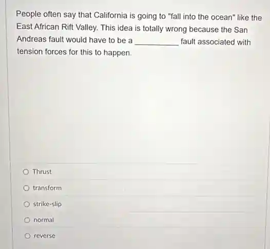 People often say that California is going to "fall into the ocean"like the
East African Rift Valley.This idea is totally wrong because the San
Andreas fault would have to be a __ fault associated with
tension forces for this to happen.
Thrust
transform
strike-slip
normal
reverse