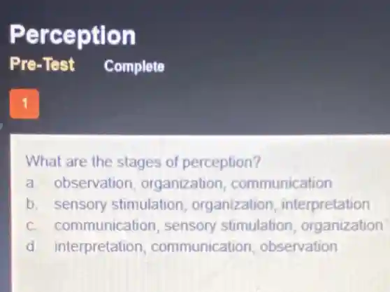 Perception
1
What are the stages of perception?
a. observation organization communication
b. sensory stimulation organization , interpretation
c. communication sensory stimulation organization
d. interpretation communication observation