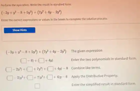 Perform the operation Write the result in standard form.
(-3y+y^2-8+5y^3)+(7y^2+4y-2y^3)
Enter the correct expressions or values in the boxes to complete the solution process.
(-3y+y^2-8+5y^3)+(7y^2+4y-2y^3)
The given expression
(square -8)+(square +4y)
Enter the two polynomials in standard form.
(square -2y^3)+(square +7y^2)+(square +4y)-8
Combine like terms.
(square -2)y^3+(square +7)y^2+(square +4)y-8
Apply the Distributive Property.
square
Enter the simplified result in standard form.