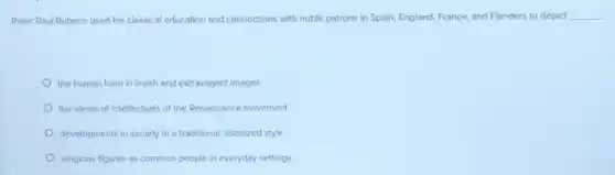 Peter Paul Rubens used his classical education and connections with noble patrons in Spain, England, France,and Flanders to depict __
the human form in lavish and extravagant images
the ideals of intellectuals of the Renaissance movement
developments in society in a traditional, idealized style
religious figures as common people in everyday settings