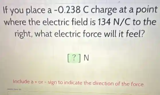 If you place a-0.238C charge at a point
where the electric field is 134N/C to the
right, what electric force will it feel?
() N
Include a+or - sign to indicate the direction of the force.