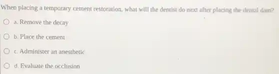When placing a temporary cement restoration, what will the dentist do next after placing the dental dam?
a. Remove the decay
b. Place the cement
c. Administer an anesthetic
d. Evaluate the occlusion