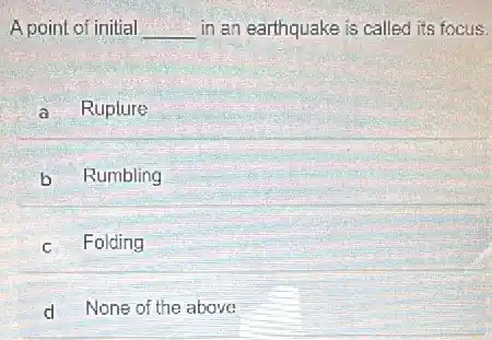 A point of initial __ in an earthquake is called its focus.
a Ruplure
b Rumbling
c Folding
d None of the above