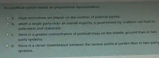 In a political system based on proportional representation,
a. legal restrictions are placed on the number of political parties.
b. when a single party lacks an overall majority, a government by coalition can lead to
indecision and stalemate.
c. there is a greater concentration of political ideas on the middle ground than in two-
party systems.
d. there is a closer resemblance between the various political parties than in two-party
systems.