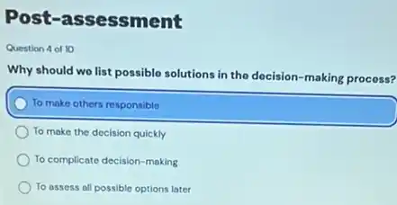 Post-assessment
Question 4 of 10
Why should wo list possible solutions in the docision-making process?
To make others responsible
To make the decision quickly
To complicate decision-making
To assess all possible options later