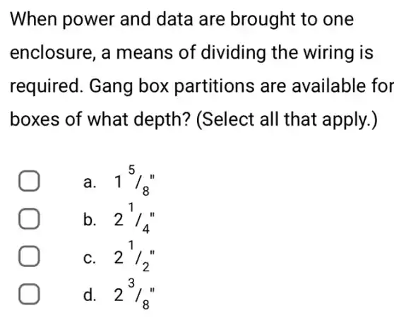 When power and data are brought to one
enclosure, a means of dividing the wiring is
required. Gang box partitions are available for
boxes of what depth? (Select all that apply.)
a. . 1(5)/(8)
b. 2(1)/(4)''
C. . 2(1)/(2)''
d. . 23/8