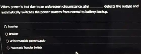 When power is lost due to an unforeseen circumstance, a(n) __ detects the outage and
automatically switches the power sources from normal to battery backup.
Inverter
Breaker
Uninterruptible power supply
Automatic Transfer Switch