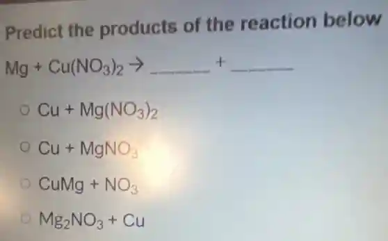 Predict the products of the reaction below
Mg+Cu(NO_(3))_(2)arrow underline ( )+underline ( )
Cu+Mg(NO_(3))_(2)
Cu+MgNO_(3)
CuMg+NO_(3)
Mg_(2)NO_(3)+Cu
