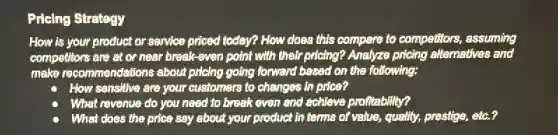 Pricing Strategy
How is your product or service priced today?How does this compare to competitors, assuming
competitors are at or near break-even point with their pricing? Analyze pricing alternatives and
make recommendations about prioing going forward based on the following:
How sensitive are your customers to changes in price?
What revenue do you need to break even and achieve profitebility?
What does the price say about your product in terms of value, quality,prestige, etc.?
