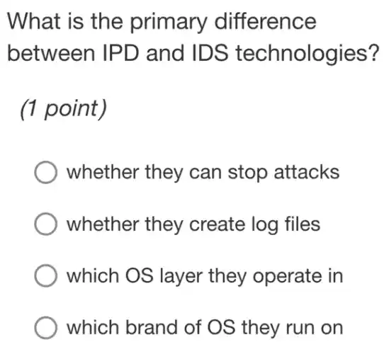 What is the primary difference
between IPD and IDS technologies?
(1 point)
whether they can stop attacks
whether they create log files
which OS layer they operate in
which brand of OS they run on