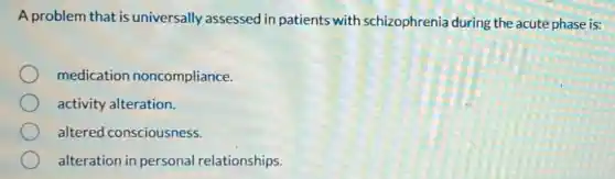 A problem that is universally assessed in patients with schizophreni during the acute phase is:
medication noncompliance.
activity alteration.
altered consciousness.
alteration in personal relationships.