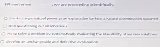 Whenever we __ we are proceeding scientifically.
invoke a supernatural power as an explanation for how a natural phenomenon occurred
stop questioning our observations
try to solve a problem by systematically evaluating the plausibility of various solutions
develop an unchangeable and definitive explanation