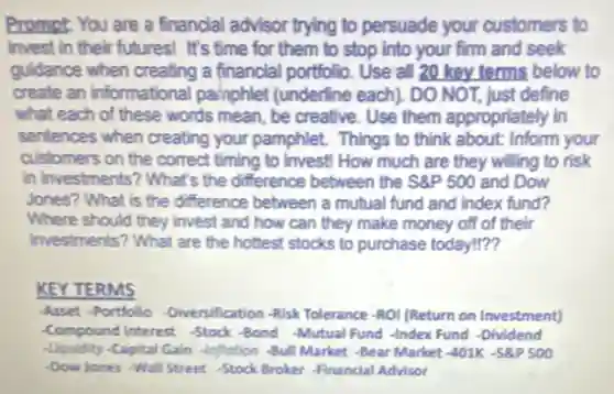 Prompt: You are a financial advisor trying to persuade your customers to
invest in their futures!It's time for them to stop into your firm and seek
guidance when creating a financial portfolio. Use all 20 key terms below to
create an informational painphlet (underline each). DO NOT, just define
what each of these words mean, be creative Use them appropriately in
sentences when creating your pamphlet. Things to think about: Inform your
customers on the correct timing to invest! How much are they willing to risk
In investments? What's the difference between the S& P500 and Dow
Jones? What is the difference between a mutual fund and index fund?
Where should they invest and how can they make money off of their
investments? What are the hottest stocks to purchase today!??
KEY TERMS
-Asset -Portifilio -Diversification -Risk Tolerance -ROI (Return on Investment)
-Compound Interest -Stock-Bond -Mutual Fund -Index Fund -Dividend
-Liquidity -Capital Gain -Inflotion -Bull Market -Bear Market-401K -SP 500
-Dow Jones -Wall Street -Stock Broker -Financial Advisor