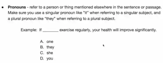 Pronouns - refer to a person or thing mentioned elsewhere in the sentence or passage.
Make sure you use a singular pronoun like "it" when referring to a singular subject, and
a plural pronoun like "they" when referring to a plural subject.
Example: If __ exercise regularly, your health will improve significantly.
A. one
B. they
C. she
D. you