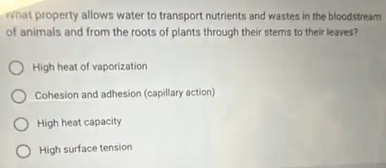 What property allows water to transport nutrients and wastes in the bloodstream
of animals and from the roots of plants through their stems to their leaves?
High heat of vaporization
Cohesion and adhesion (capillary action)
High heat capacity
High surface tension