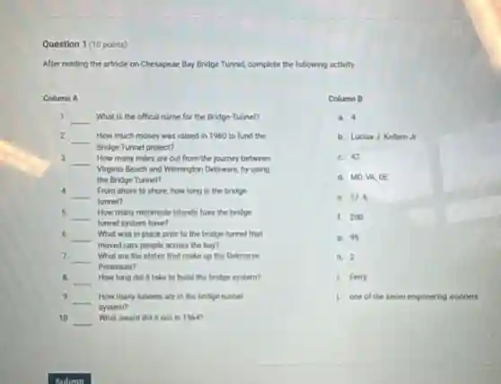 Question 1 (10 points)
After reading the artricle on Chesapeae Bay Bridge Tunnel, complete the following activity.
Column A
1. __ What is the offical name for the Bridge -Tunnel?
2.
__ How much money was raised in 1960 to fund the
Bridge Tunnel project?
3.
__
Virginia Beach and Wilmington Delaware, by using
How many miles are cut from the journey between
the Bridge Tunnel?
4.
__ From shore to shore how long is the bridge-
tunnel?
5.
__ How many manmade islands foes the bridge
tunnel system have?
6. __ What was in place prior to the bridge-tunnel that
moved cars people across the bay?
7. __
Peninsula?
What are the states that make up the Delmarve
8. __ How long did it take to build the bridge system?
9 __ How many tunnels are in the bridge-tunnel
system?
10 __ What award did it win in 1964?
Column B
a. 4
b. Lucius J. Kellam Jr
c. 42
d. MD,VA,DE
e. 17.6
f. 200
9. 95
h. 2
1. Ferry
1 one of the seven engineering wonders