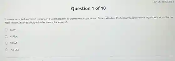 Question 1 of 10
You have accepted a position working in a local hospital's IT department in the United States Which of the following government regulations would be the
most important for the hospital to be in compliance with?
GDPR
FERPA
HIPAA
PCIDSS