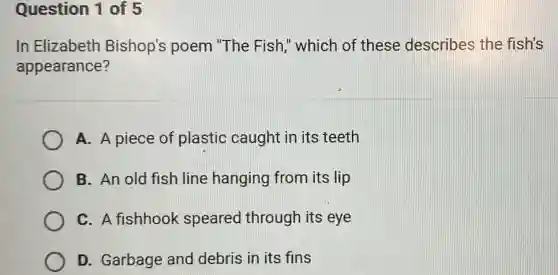 Question 1 of 5
In Elizabeth Bishop's poem "The Fish," which of these describes the fish's
appearance?
A. A piece of plastic caught in its teeth
B. An old fish line hanging from its lip
C. A fishhook speared through its eye
D. Garbage and debris in its fins