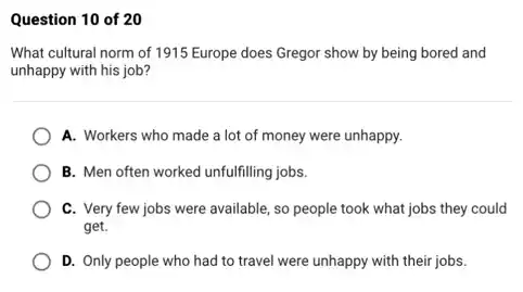 Question 10 of 20
What cultural norm of 1915 Europe does Gregor show by being bored and
unhappy with his job?
A. Workers who made a lot of money were unhappy.
B. Men often worked unfulfilling jobs.
C. Very few jobs were available, so people took what jobs they could
get.
D. Only people who had to travel were unhappy with their jobs.