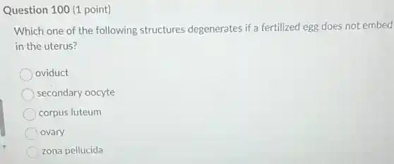 Question 100 (1 point)
Which one of the following structures degenerates if a fertilized legg does not embed
in the uterus?
oviduct
secondary oocyte
corpus luteum
ovary
zona pellucida