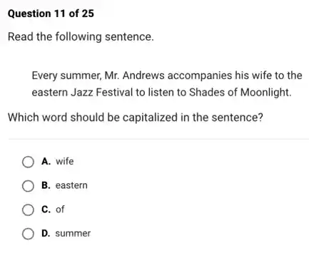 Question 11 of 25
Read the following sentence.
Every summer, Mr. Andrews accompanies his wife to the
eastern Jazz Festival to listen to Shades of Moonlight.
Which word should be capitalized in the sentence?
A. wife
B. eastern
C. of
D. summer