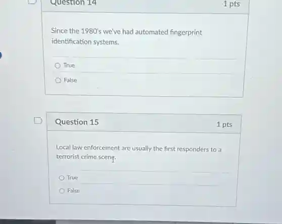 Question 14
Since the 1980's we've had automated fingerprint
identification systems.
True
False
Question 15
Local law enforcement are usually the first responders to a
terrorist crime scent:
True
False
1 pts
1 pts