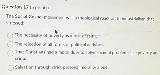 Question 17 (5 points)
The Social Gospel movement was a theological reaction to industrialism that
stressed:
The necessity of poverty as a test of faith.
The rejection of all forms of political activism.
That Christians had a moral duty to solve societal problems like poverty and
crime.
Salvation through strict personal morality alone.