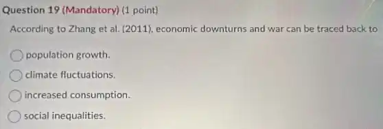Question 19 (Mandatory) (1 point)
According to Zhang et al. (2011), economic downturns and war can be traced back to
population growth.
climate fluctuations.
increased consumption.
social inequalities.