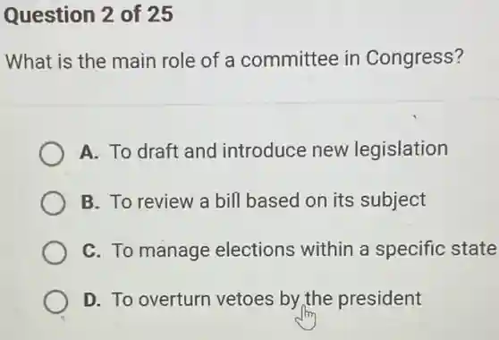 Question 2 of 25
What is the main role of a committee in Congress?
A. To draft and introduce new legislation
B. To review a bill based on its subject
C. To manage elections within a specific state
D. To overturn vetoes by the president
