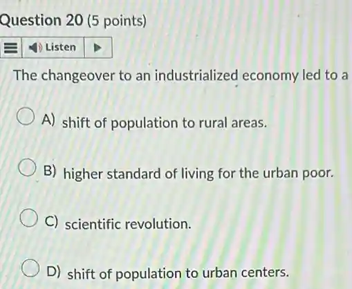 Question 20 (5 points)
1) Listen
The changeover to an industrialized economy led to a
A) shift of population to rural areas.
B) higher standard of living for the urban poor.
C) scientific revolution.
D) shift of population to urban centers.