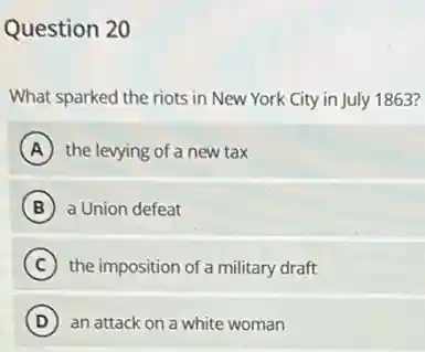 Question 20
What sparked the riots in New York City in July 1863?
A the levying of a new tax
B a Union defeat
C the imposition of a military draft
D ) an attack on a white woman