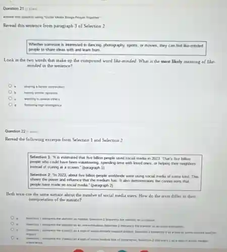 Question 21 (1 point)
Answer this question using "Bocial Media Brings People Together"
Reread this sentence from paragraph 3 of Selection 2
Whether someone is interested in dancing, photography, sports or movies, they can find like-minded
people to share ideas with and learn from.
Look at the two words that make up the compound word like -minded. What is the most likely meaning of like
minded in the sentence?
sharing a family connection
having similar ceintons
wanting to please others
featuring high inteligence
Question 22 (1 port)
Reread the following excerpts from Selection 1 and Selection 2
Selection 1: "It is estimated that five billion people used social media in 2023. That's five bellion
people who could have been volunteering, spending time with loved ones, or helping their neighbors
instead of staring at a screen." (paragraph 1)
Selection 2: "In 2023 about five billion people worldwide were using social media of some kind.This
shows the power and influence that the medium has. It also demonstrates the connections that
people have made on social media." (paragraph 2)
Both texts cite the same statistic about the number of social media users. How do the texts differ in their
interpretation of the statistic?
Selection 1 interprets the statistic as relative, Beiection 2 interprets the statistic at unreliable
Belection 1 enterprets the statistic as an everestimation, Belection 2 interprets the statistic as an underestination.
c
Selection 1 interprets the statintio as a sign of social medias negative impact, Belection 2 interpret It as a sign of social memary postive
impact
d
Serection 1 interprets the statistio as sign of social medias tack of importance, Belection 1 Interprets it as a sign of social medias
importance