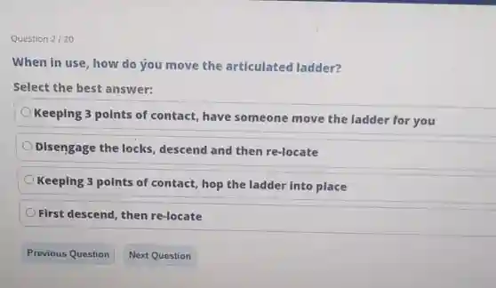 Question 2/20
When in use, how do you move the articulated ladder?
Select the best answer:
Keeping 3 points of contact, have someone move the ladder for you
Disengage the locks, descend and then re-locate
Keeping 3 points of contact, hop the ladder into place
First descend, then re-locate